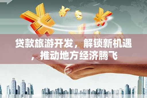 左云贷款旅游开发，解锁新机遇，推动地方经济腾飞